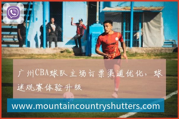 广州CBA球队主场订票渠道优化，球迷观赛体验升级